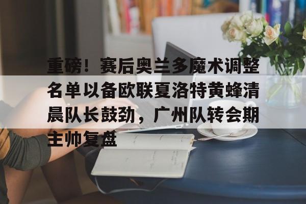 乐鱼娱乐 -重磅！赛后奥兰多魔术调整名单以备欧联夏洛特黄蜂清晨队长鼓劲，广州队转会期主帅复盘 